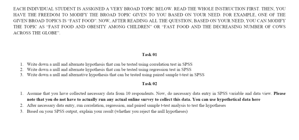 EACH INDIVIDUAL STUDENT IS ASSIGNED A VERY BROAD TOPIC BELOW. READ THE WHOLE INSTRUCTION FIRST. THEN, YOU
HAVE THE FREEDOM TO MODIFY THE BROAD TOPIC GIVEN TO YOU BASED ON YOUR NEED. FOR EXAMPLE, ONE OF THE
GIVEN BROAD TOPICS IS “FAST FOOD". NOW, AFTER READING ALL THE QUESTION, BASED ON YOUR NEED, YOU CAN MODIFY
THE TOPIC AS “FAST FOOD AND OBESITY AMONG CHILDREN" OR “FAST FOOD AND THE DECREASING NUMBER OF COWS
ACROSS THE GLOBE".
Task 01
1. Write down a null and alternate hypothesis that can be tested using correlation test in SPSS
2. Write down a null and alternate hypothesis that can be tested using regression test in SPSS
3. Write down a null and alternative hypothesis that can be tested using paired sample t-test in SPSS
Task 02
1. Assume that you have collected necessary data from 10 respondents. Now, do necessary data entry in SPSS variable and data view. Please
note that you do not have to actually run any actual online survey to collect this data. You can use hypothetical data here
2. After necessary data entry, run correlation, regression, and paired sample t-test analysis to test the hypotheses
3. Based on your SPSS output, explain your result (whether you reject the null hypotheses)
