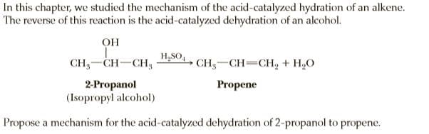 In this chapter, we studied the mechanism of the acid-catalyzed hydration of an alkene.
The reverse of this reaction is the acid-catalyzed dehydration of an alcohol.
OH
H,SO,
CH,-CH-CH,
CH-CH=CH, + H,O
2-Propanol
(Isopropyl alcohol)
Propene
Propose a mechanism for the acid-catalyzed dehydration of 2-propanol to propene.
