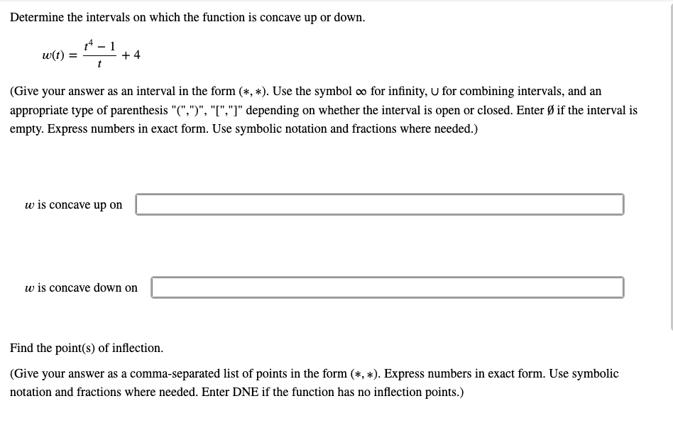 Determine the intervals on which the function is concave up or down.
74 – 1
+ 4
w(t) =
(Give your answer as an interval in the form (*, *). Use the symbol o for infinity, U for combining intervals, and an
appropriate type of parenthesis "(",")", "[","]" depending on whether the interval is open or closed. Enter Ø if the interval is
empty. Express numbers in exact form. Use symbolic notation and fractions where needed.)
w is concave up on
w is concave down on
Find the point(s) of inflection.
(Give your answer as a comma-separated list of points in the form (*, *). Express numbers in exact form. Use symbolic
notation and fractions where needed. Enter DNE if the function has no inflection points.)
