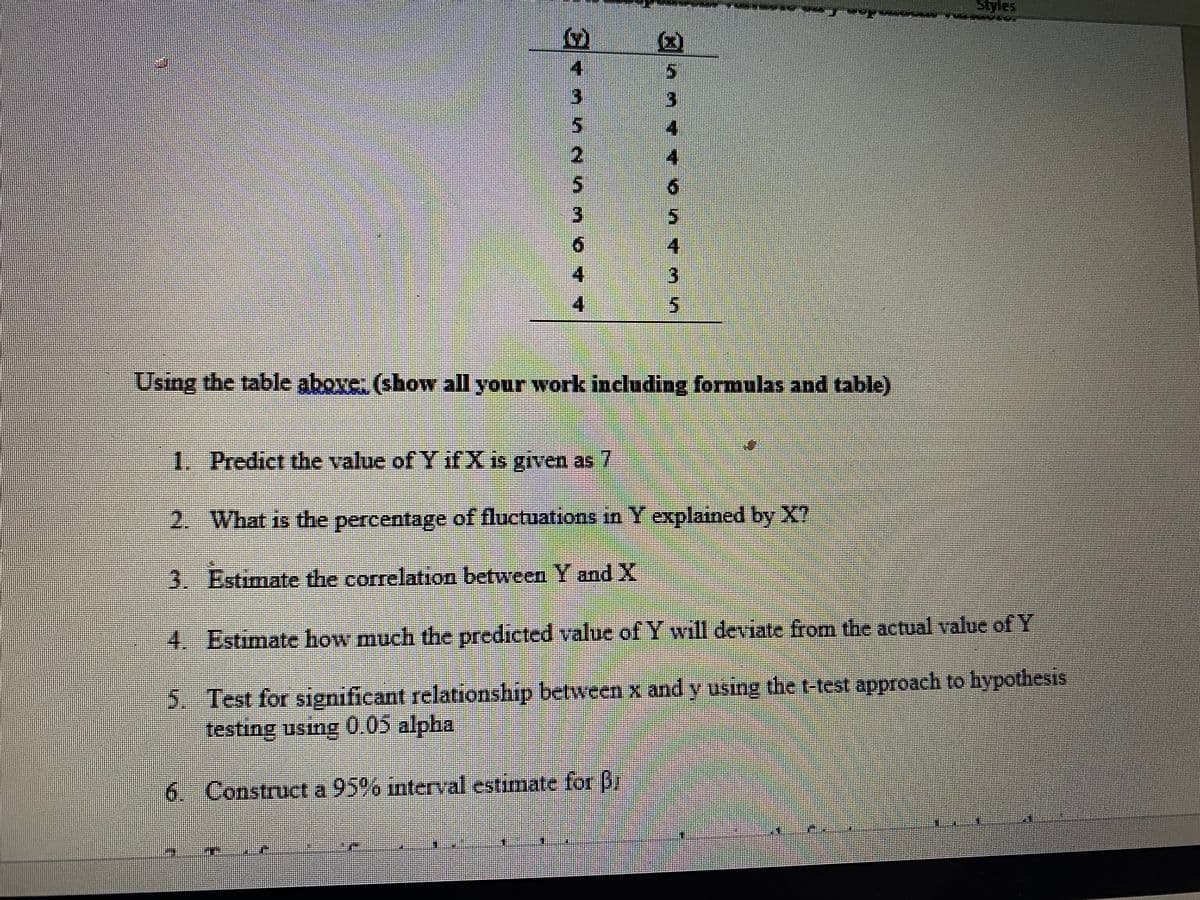 Styles
2.
3
3.
4
Using the table above: (show all your work including formulas and table)
1. Predict the value of Y if X is given as7
2. What is the percentage of fluctuations in Y explained by X?
3. Estimate the correlation between Y and X
4. Estimate how much the predicted value of Y will deviate from the actual value of Y
5. Test for significant relationship between x and y using the t-test approach to hypothesis
testing using 0.05 alpha
6. Construct a 95% interval estimate for Br
