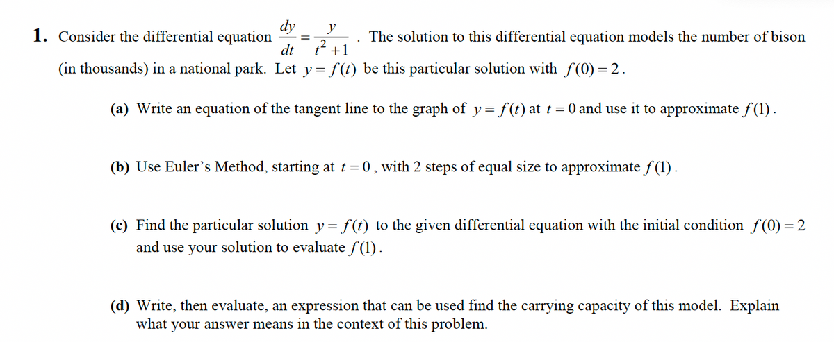 dy
1. Consider the differential equation
dt
y
The solution to this differential equation models the number of bison
+1
(in thousands) in a national park. Let y= f(t) be this particular solution with f(0) = 2.
(a) Write an equation of the tangent line to the graph of y = f(t) at t= 0 and use it to approximate f(1) .
(b) Use Euler's Method, starting at t = 0, with 2 steps of equal size to approximate f (1) .
(c) Find the particular solution y= f(t) to the given differential equation with the initial condition f(0) = 2
and use your solution to evaluate f(1).
(d) Write, then evaluate, an expression that can be used find the carrying capacity of this model. Explain
what
your answer means in the context of this problem.
