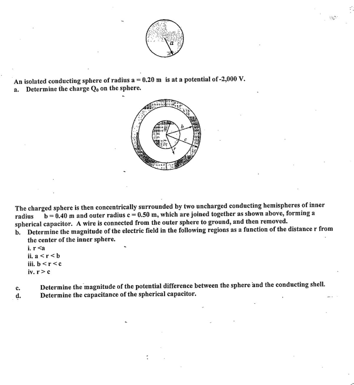 An isolated conducting sphere of radius a = 0.20 m is at a potential of -2,000 V.
Determine the charge Qo on the sphere.
а.
b.
The charged sphere is then concentrically surrounded by two uncharged conducting hemispheres of inner
radius
b = 0.40 m and outer radius e=0.50 m, which are joined together as shown above, forming a
spherical capacitor. A wire is connected from the outer sphere to ground, and then removed.
b. Determine the magnitude of the electrie field in the following regions as a function of the distance r from
the center of the inner sphere.
i. r <a
ii, a <r<b
iii. b<r<c
iv. r>c
Determine the magnitude of the potential difference between the sphere and the conducting shell.
Determine the capacitance of the spherical capacitor.
c.
d.
