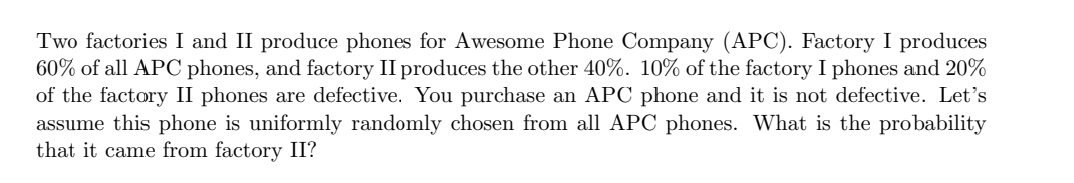 Two factories I and II produce phones for Awesome Phone Company (APC). Factory I produces
60% of all APC phones, and factory II produces the other 40%. 10% of the factory I phones and 20%
of the factory II phones are defective. You purchase an APC phone and it is not defective. Let's
assume this phone is uniformly randomly chosen from all APC phones. What is the probability
that it came from factory II?