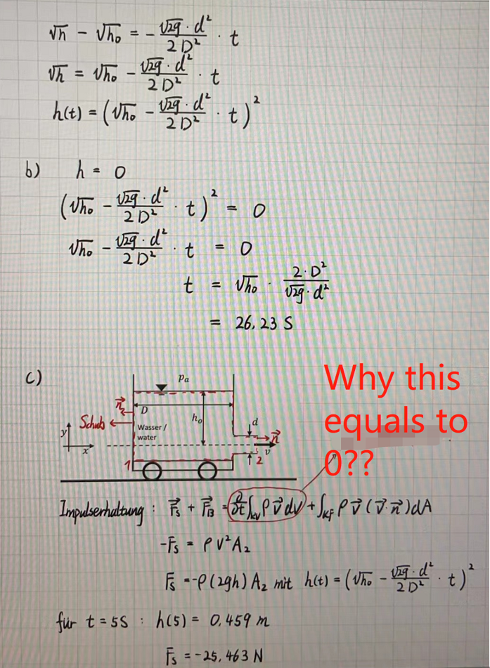 b)
()
Wh-Uho
129d²
2D²
Vh = Who U29 d²
2D²
==
-
h(t) = (Who - vzg・d².
2D²
Schub
Who-U29 d²
2D²
D
Wasser/
water
h = 0
(Who -√2-d² t) ² = 0
t
t
für t=55:
Pa
.
t
ho
=
t
=
t) ²
O
Who
= 26, 23 S
2.D²
vzg. d²
R
12
Ø??
Impulserhaltung: P + F2 - BP v dv + Juf P V ( J. ñ ) d A
-Fs = PV²A₂
Why this
equals to
F --P (29h) A₂ mit h(t) = (Who - Viqd² t) ²
2D²
h(5) = 0,459 m
Fs = -25,463 N