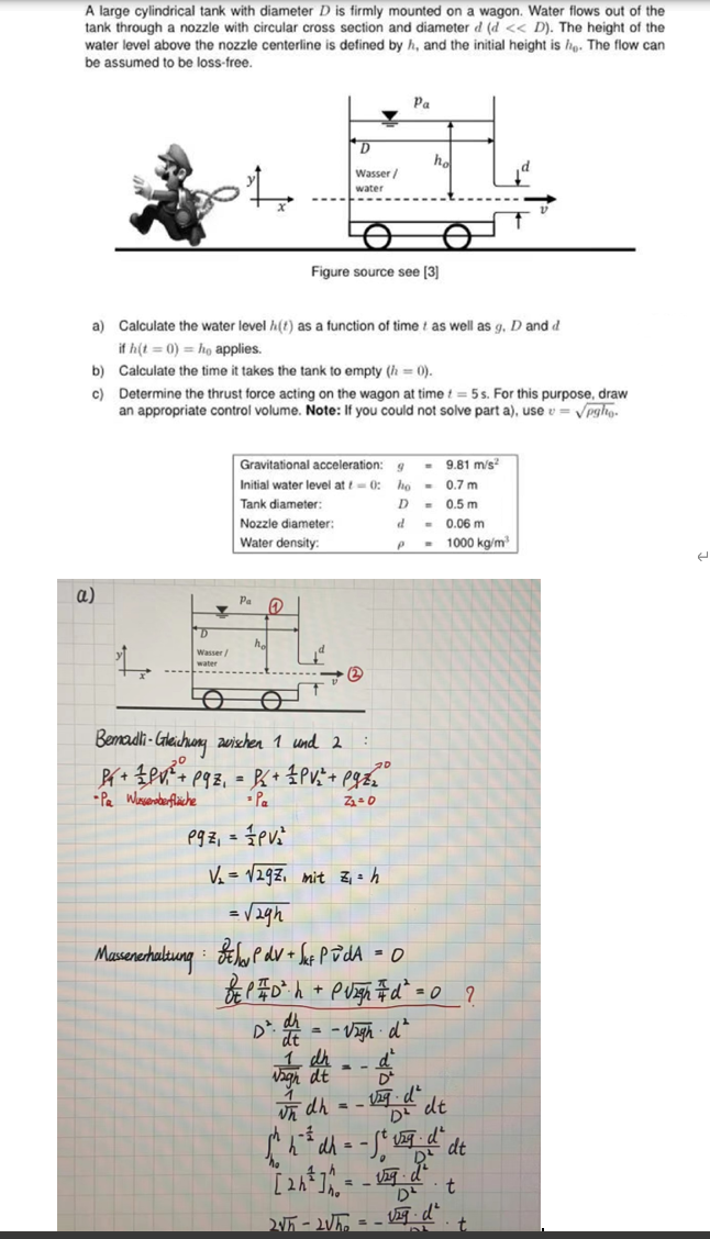 A large cylindrical tank with diameter D is firmly mounted on a wagon. Water flows out of the
tank through a nozzle with circular cross section and diameter d (d << D). The height of the
water level above the nozzle centerline is defined by h, and the initial height is he. The flow can
be assumed to be i -free.
b)
c)
a)
4
Wasser/
water
O
a) Calculate the water level h(t) as a function of time as well as g. D and d
if h(t = 0) ho applies.
Calculate the time it takes the tank to empty (h = 0).
Determine the thrust force acting on the wagon at time = 5s. For this purpose, draw
an appropriate control volume. Note: If you could not solve part a), usev = √pgh.
Massenerhaltung
Pa
Gravitational acceleration:
Initial water level at - 0:
Tank diameter:
Nozzle diameter:
Water density:
he
D
Wasser/
water
Q
1
:
Bemadli-Gleichung zwischen 1 und 2
PY + PV₁²³ + 193₁ = BC + 1 PV ₁² + Pg2²₂²°
20
-Pa Wusseroberfläche
Z₁ = 0
P9z₁ = PV²₂²
Figure source see [3]
-3
Pa
9
ho
D
d
ho
P
2√5-2√5₂ =
9.81 m/s²
-0.7 m
= 0.5 m
0.06 m
1000 kg/m³
V₂ = √√292₁ mit Z₁ = h
= √2gh
BPdv + √ut PvdA = 0
BP #D²h + Purgh #d² = 0_?
D². dt = -√zigh dª
and = -d
in dh = -√g d² dt
[^²d-²" de
2²
t
t
e