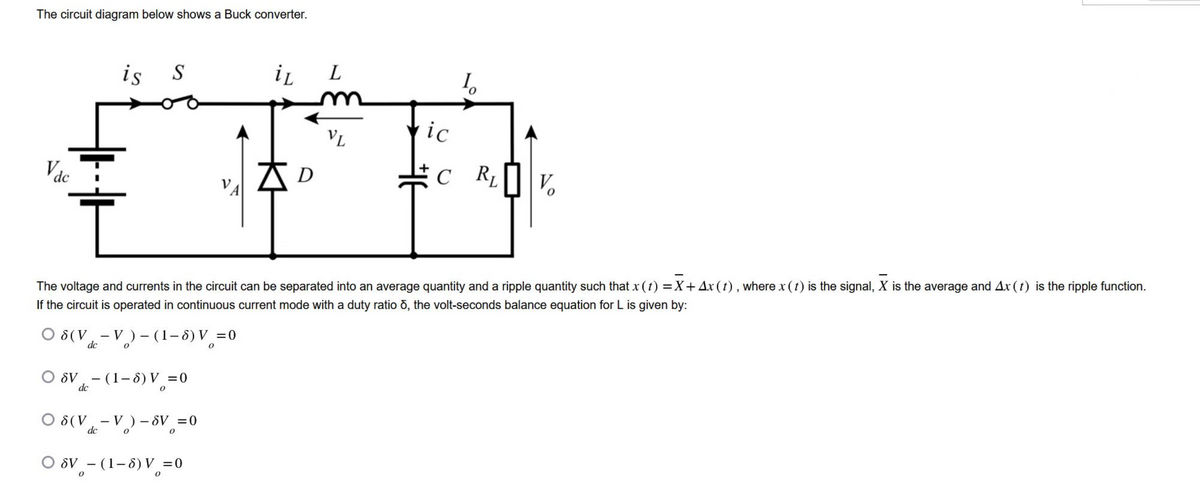 The circuit diagram below shows a Buck converter.
Vdc
iL L
VL
#D
D
O 8 (V
dc
is S
Ť
The voltage and currents in the circuit can be separated into an average quantity and a ripple quantity such that x (t)=X+Ax (t), where x (t) is the signal, X is the average and Ax (1) is the ripple function.
If the circuit is operated in continuous current mode with a duty ratio 6, the volt-seconds balance equation for L is given by:
V)-(1-8) V =0
-
dc
OSV (1-8) V = 0
0
O 8(V-V)-SV = 0
dc
ic
O SV - (1-8) V = 0
1₂
C RL V