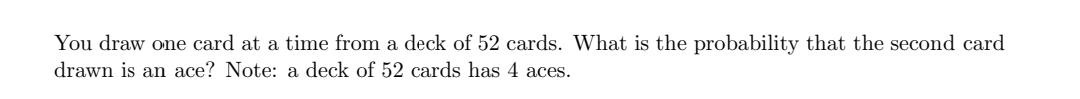 You draw one card at a time from a deck of 52 cards. What is the probability that the second card
drawn is an ace? Note: a deck of 52 cards has 4 aces.