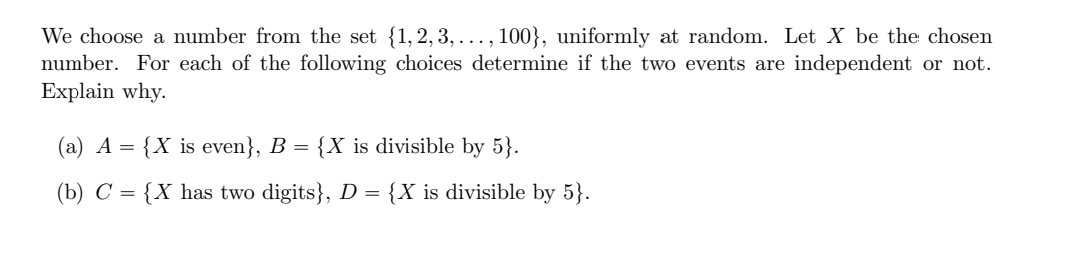 We choose a number from the set {1, 2, 3,..., 100}, uniformly at random. Let X be the chosen
number. For each of the following choices determine if the two events are independent or not.
Explain why.
(a) A = {X is even}, B = {X is divisible by 5}.
(b) C = {X has two digits}, D = {X is divisible by 5}.