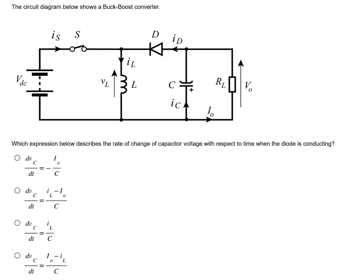 The circuit diagram below shows a Buck-Boost converter.
V dc
I
dv
dt
dv
C
dv
dt
C
dv
C
dt
Which expression below describes the rate of change of capacitor voltage with respect to time when the diode is conducting?
C
is S
dt
=
L
L
с
C
- I
C
0
0 L
C
VL
iL
L
D
iD
C+
ich
I
R₁
V