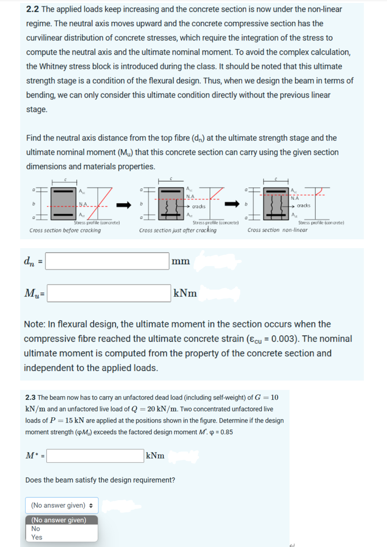2.2 The applied loads keep increasing and the concrete section is now under the non-linear
regime. The neutral axis moves upward and the concrete compressive section has the
curvilinear distribution of concrete stresses, which require the integration of the stress to
compute the neutral axis and the ultimate nominal moment. To avoid the complex calculation,
the Whitney stress block is introduced during the class. It should be noted that this ultimate
strength stage is a condition of the flexural design. Thus, when we design the beam in terms of
bending, we can only consider this ultimate condition directly without the previous linear
stage.
Find the neutral axis distance from the top fibre (dn) at the ultimate strength stage and the
ultimate nominal moment (Mu) that this concrete section can carry using the given section
dimensions and materials properties.
b
NA.
Ag
Stress profile (concrete)
Cross section before cracking
a
dn =
M₂=
A
M* =
b
Stress profile (concrete)
Cross section just after cracking
(No answer given) +
(No answer given)
No
Yes
N.A
→ cracks
mm
kNm
kNm
2.3 The beam now has to carry an unfactored dead load (including self-weight) of G = 10
kN/m and an unfactored live load of Q = 20 kN/m. Two concentrated unfactored live
loads of P = 15 kN are applied at the positions shown in the figure. Determine if the design
moment strength (Mu) exceeds the factored design moment M. p = 0.85
Does the beam satisfy the design requirement?
b
Note: In flexural design, the ultimate moment in the section occurs when the
compressive fibre reached the ultimate concrete strain (&cu = 0.003). The nominal
ultimate moment is computed from the property of the concrete section and
independent to the applied loads.
cracks
At
Cross section non-linear
Stress profile (concrete)
U