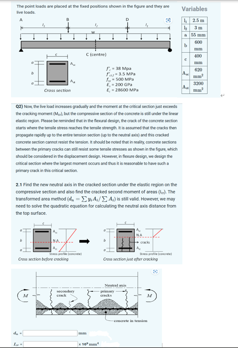 The point loads are placed at the fixed positions shown in the figure and they are
live loads.
A
k
a
b
a
b
dn =
1₂
Icr=
M
B
7
Ast
Stress profile (concrete)
Cross section before cracking
Aso
Cross section
Asc
Ast
N.A.
Q2) Now, the live load increases gradually and the moment at the critical section just exceeds
the cracking moment (Mcr), but the compressive section of the concrete is still under the linear
elastic region. Please be reminded that in the flexural design, the crack of the concrete section
starts where the tensile stress reaches the tensile strength. It is assumed that the cracks then
propagate rapidly up to the entire tension section (up to the neutral axis) and this cracked
concrete section cannot resist the tension. It should be noted that in reality, concrete sections
between the primary cracks can still resist some tensile stresses as shown in the figure, which
should be considered in the displacement design. However, in flexure design, we design the
critical section where the largest moment occurs and thus it is reasonable to have such a
primary crack in this critical section.
2.1 Find the new neutral axis in the cracked section under the elastic region on the
compressive section and also find the cracked second moment of areas (Icr). The
transformed area method (dn = Σyi A₁/A₂) is still valid. However, we may
need to solve the quadratic equation for calculating the neutral axis distance from
the top surface.
1₂
secondary
crack
W
mm
C (centre)
f' = 38 Mpa
f'ctf = 3.5 MPa
fsy = 500 MPa
E, = 200 GPa
E = 28600 MPa
x 10⁹ mm¹
a
D
+
b
a
Neutral axis
primary
cracks
4₂
A
N.A
→ cracks
Ast
Cross section just after cracking
$
Stress profile (concrete)
M
→
-concrete in tension
O
Variables
1₁2.5 m
1₂3m
a
b
с
ASC
Ast
55 mm
600
mm
400
mm
620
mm²
3200
mm²