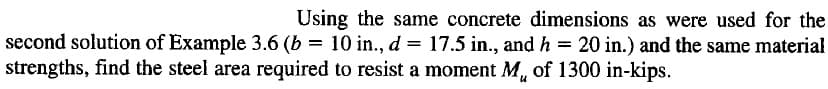 Using the same concrete dimensions as were used for the
second solution of Example 3.6 (b = 10 in., d = 17.5 in., and h = 20 in.) and the same material
strengths, find the steel area required to resist a moment M, of 1300 in-kips.
%3D
