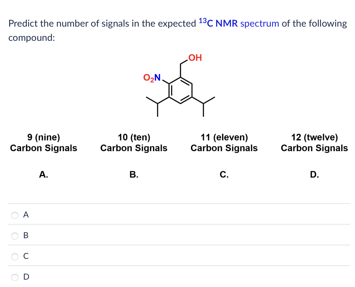 Predict the number of signals in the expected 13C NMR spectrum of the following
compound:
O₂N.
OH
9 (nine)
Carbon Signals
10 (ten)
Carbon Signals
11 (eleven)
Carbon Signals
12 (twelve)
Carbon Signals
A
B
D
A.
B.
C.
D.