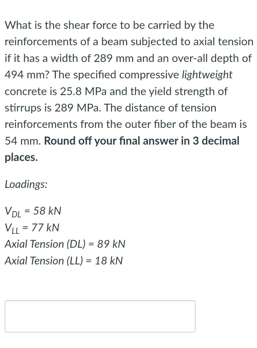 What is the shear force to be carried by the
reinforcements of a beam subjected to axial tension
if it has a width of 289 mm and an over-all depth of
494 mm? The specified compressive lightweight
concrete is 25.8 MPa and the yield strength of
stirrups is 289 MPa. The distance of tension
reinforcements from the outer fiber of the beam is
54 mm. Round off your final answer in 3 decimal
places.
Loadings:
VDL = 58 kN
VLL = 77 kN
%3D
Axial Tension (DL) = 89 kN
Axial Tension (LL) = 18 kN
