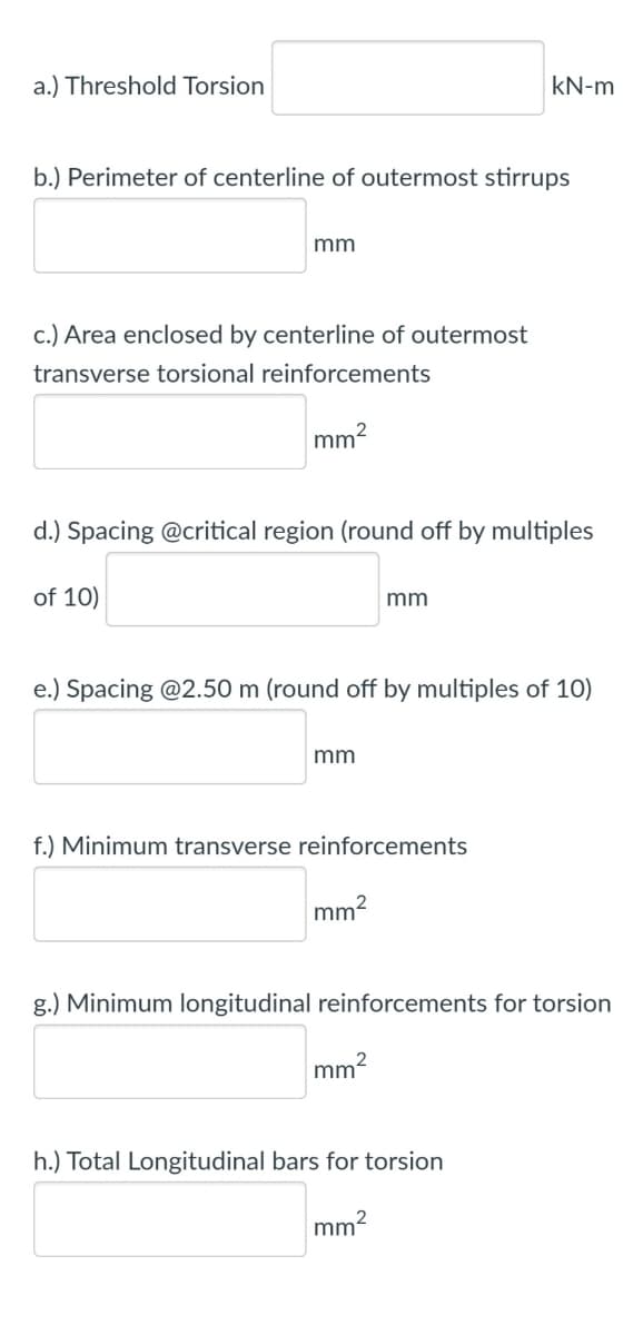 a.) Threshold Torsion
kN-m
b.) Perimeter of centerline of outermost stirrups
mm
c.) Area enclosed by centerline of outermost
transverse torsional reinforcements
mm2
d.) Spacing @critical region (round off by multiples
of 10)
mm
e.) Spacing @2.50 m (round off by multiples of 10)
mm
f.) Minimum transverse reinforcements
mm?
g.) Minimum longitudinal reinforcements for torsion
mm2
h.) Total Longitudinal bars for torsion
mm2
