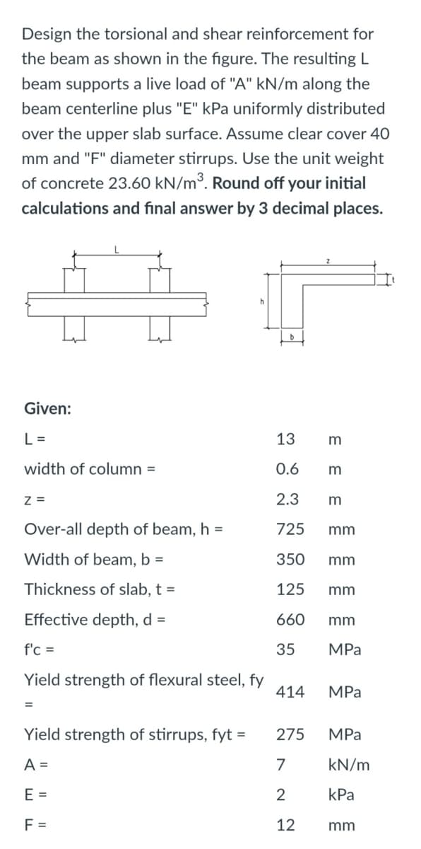 Design the torsional and shear reinforcement for
the beam as shown in the figure. The resulting L
beam supports a live load of "A" kN/m along the
beam centerline plus "E" kPa uniformly distributed
over the upper slab surface. Assume clear cover 40
mm and "F" diameter stirrups. Use the unit weight
of concrete 23.60 kN/m³. Round off your initial
calculations and final answer by 3 decimal places.
Given:
L =
13
width of column =
0.6
Z =
2.3
m
Over-all depth of beam, h =
725
mm
Width of beam, b =
350
mm
Thickness of slab, t =
125
mm
Effective depth, d =
660
mm
f'c =
35
MPа
Yield strength of flexural steel, fy
414
MPa
Yield strength of stirrups, fyt
275
MPa
A =
7
kN/m
E =
kPa
F =
12
mm
E E
