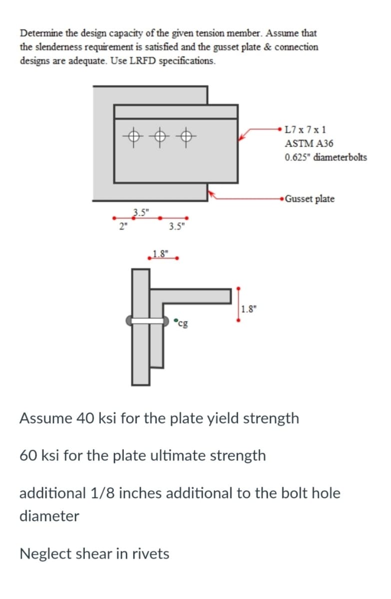 Determine the design capacity of the given tension member. Assume that
the slenderness requirement is satisfied and the gusset plate & connection
designs are adequate. Use LRFD specifications.
L7 x 7 x 1
ASTM A36
0.625" diameterbolts
Gusset plate
3.5"
3.5"
1.8"
1.8"
°cg
Assume 40 ksi for the plate yield strength
60 ksi for the plate ultimate strength
additional 1/8 inches additional to the bolt hole
diameter
Neglect shear in rivets
