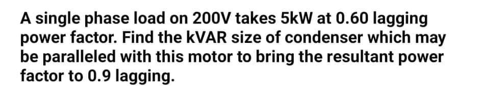 A single phase load on 200V takes 5kW at 0.60 lagging
power factor. Find the KVAR size of condenser which may
be paralleled with this motor to bring the resultant power
factor to 0.9 lagging.
