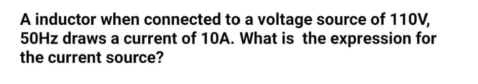 A inductor when connected to a voltage source of 110V,
50HZ draws a current of 10A. What is the expression for
the current source?
