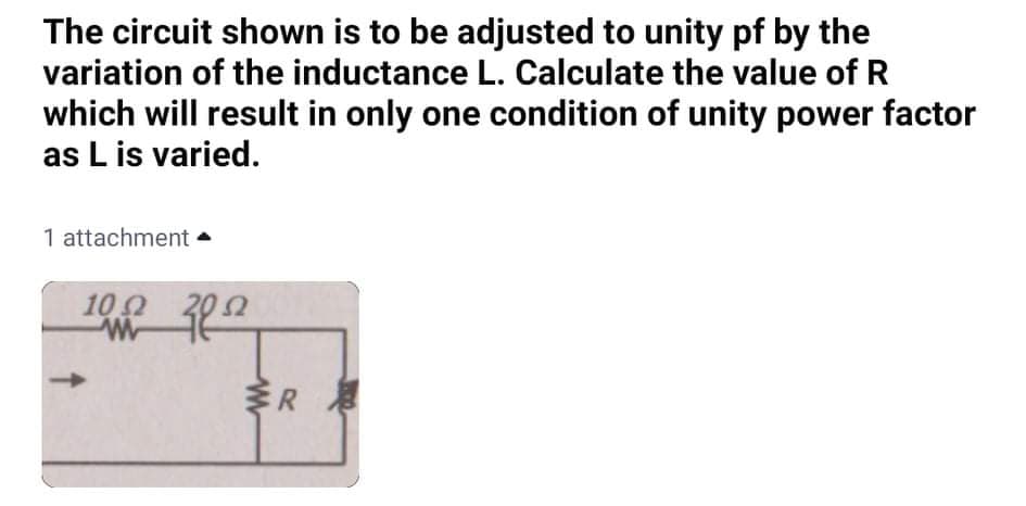 The circuit shown is to be adjusted to unity pf by the
variation of the inductance L. Calculate the value of R
which will result in only one condition of unity power factor
as L is varied.
1 attachment •
100
