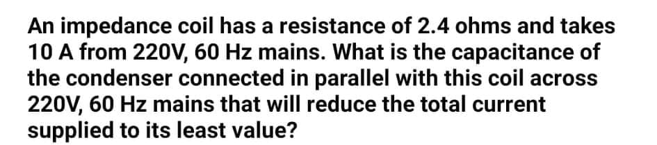 An impedance coil has a resistance of 2.4 ohms and takes
10 A from 220V, 60 Hz mains. What is the capacitance of
the condenser connected in parallel with this coil across
220V, 60 Hz mains that will reduce the total current
supplied to its least value?
