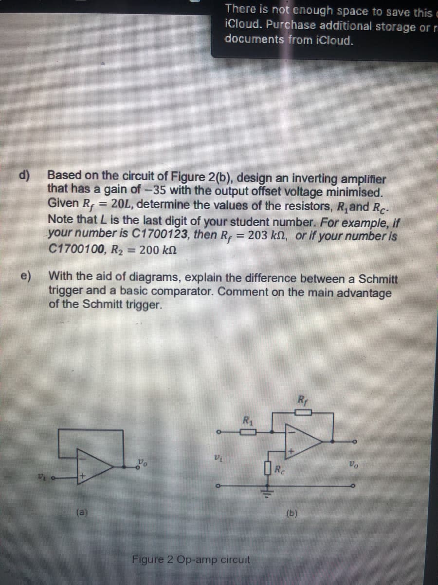 There is not enough space to save this c
iCloud. Purchase additional storage or r
documents from iCloud.
Based on the circuit of Figure 2(b), design an inverting amplifier
that has a gain of -35 with the output offset voltage minimised.
Given R, = 20L, determine the values of the resistors, R,and Re-
Note that L is the last digit of your student number. For example, if
your number is C1700123, then R, = 203 kn, or if your number is
C1700100, R2 = 200 kn
%3D
With the aid of diagrams, explain the difference between a Schmitt
e)
trigger and a basic comparator. Comment on the main advantage
of the Schmitt trigger.
R
Re
(b)
Figure 2 Op-amp circuit
