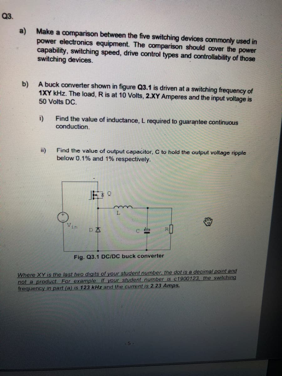 Q3.
a) Make a comparison between the five switching devices commonly used in
power electronics equipment. The comparison should cover the power
capability, switching speed, drive control types and controllability of those
switching devices.
b) A buck converter shown in figure Q3.1 is driven at a switching frequency of
1XY kHz. The load, R is at 10 Volts, 2.XY Amperes and the input voltage is
50 Volts DC.
i)
Find the value of inductance, L required to guarantee continuous
conduction.
Find the valuc of output capacitor, C to hold the output voltage ripple
below 0.1% and 1% respectively.
Vin
DA
Fig. Q3.1 DC/DC buck converter
Where XY is the last two digits of your student number, the dot is a decimal point and
not a product. For example: If your student number is c1900123, the switching
frequency in part (a) is 123 kHz and the current is 2.23 Amps.
