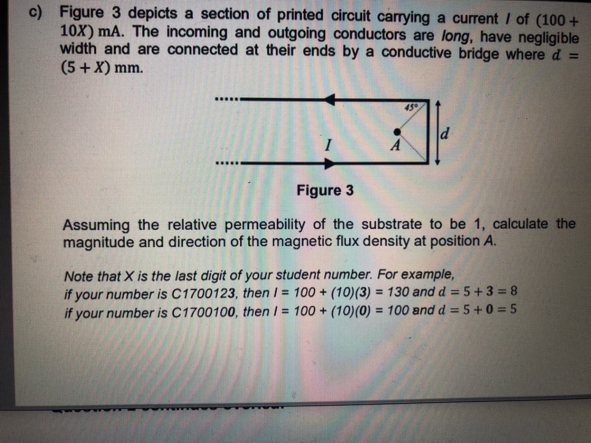 c) Figure 3 depicts a section of printed circuit carrying a current / of (100 +
10X) mA. The incoming and outgoing conductors are long, have negligible
width and are connected at their ends by a conductive bridge where d :
(5+ X) mm.
.....
450
d
Figure 3
Assuming the relative permeability of the substrate to be 1, calculate the
magnitude and direction of the magnetic flux density at position A.
Note that X is the last digit of your student number. For example,
if your number is C1700123, then I = 100 + (10)(3) = 130 and d = 5+3 = 8
if your number is C1700100, then I = 100 + (10)(0) = 100 and d = 5+0 = 5
%3D
%3D
