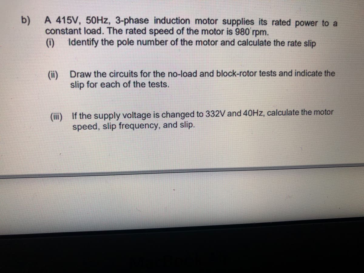 b) A 415V, 50HZ, 3-phase induction motor supplies its rated power to a
constant load. The rated speed of the motor is 980 rpm.
Identify the pole number of the motor and calculate the rate slip
()
(ii) Draw the circuits for the no-load and block-rotor tests and indicate the
slip for each of the tests.
(iii) If the supply voltage is changed to 332V and 40HZ, calculate the motor
speed, slip frequency, and slip.
