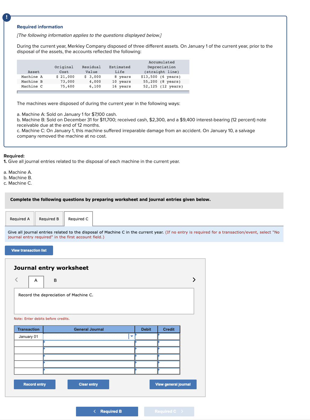 Required information
[The following information applies to the questions displayed below.]
During the current year, Merkley Company disposed of three different assets. On January 1 of the current year, prior to the
disposal of the assets, the accounts reflected the following:
Accumulated
Original
Residual
Estimated
Depreciation
(straight line)
$13,500 (6 years)
55,200 (8 years)
52,125 (12 years)
Asset
Cost
Value
Life
$ 21,000
$ 3,000
8 years
10 years
16 years
Machine A
Мachine B
73,000
4,000
Machine C
75,600
6,100
The machines were disposed of during the current year in the following ways:
a. Machine A: Sold on January 1 for $7,100 cash.
b. Machine B: Sold on December 31 for $11,700; received cash, $2,300, and a $9,400 interest-bearing (12 percent) note
receivable due at the end of 12 months.
c. Machine C: On January 1, this machine suffered irreparable damage from an accident. On January 10, a salvage
company removed the machine at no cost.
Required:
1. Give all journal entries related to the disposal of each machine in the current year.
a. Machine A.
b. Machine B.
c. Machine C.
Complete the following questions by preparing worksheet and journal entries given below.
Required A
Required B
Required C
Give all journal entries related to the disposal of Machine C in the current year. (If no entry is required for a transaction/event, select "No
journal entry required" in the first account field.)
View transaction list
Journal entry worksheet
A
B
>
Record the depreciation of Machine C.
Note: Enter debits before credits.
Transaction
General Journal
Debit
Credit
January 01
Record entry
Clear entry
View general Journal
< Required B
Required C>
