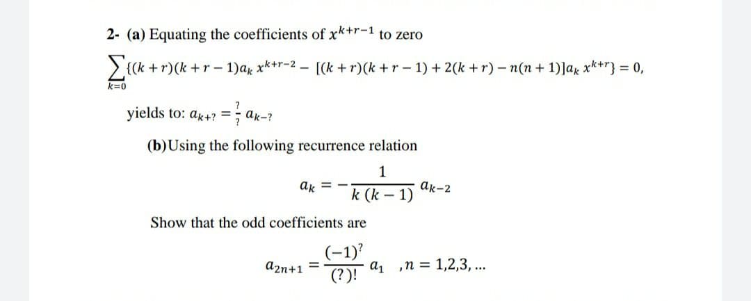 2- (a) Equating the coefficients of xk+r-1 to zero
Σα-
+r)(k +r- 1)ar x*+r-2 - [(k + r)(k +r- 1) + 2(k + r) – n(n + 1)]ax xk+r} = 0,
k=0
yields to: ar+? =;
ak-?
%3D
(b)Using the following recurrence relation
1
ak-2
k (k – 1)
ak =
Show that the odd coefficients are
(-1)'
a, ,n = 1,2,3, ...
(?)!
a2n+1 =
