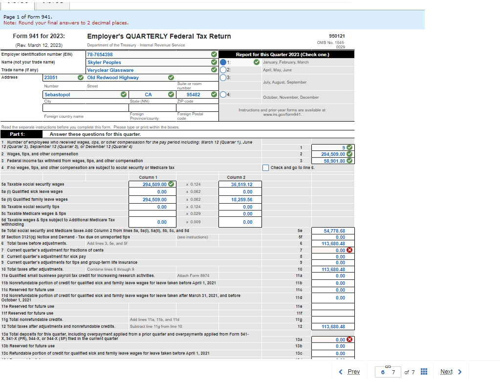 Page 1 of Form 941.
Note: Round your final answers to 2 decimal places.
Form 941 for 2023:
(Rev. March 12, 2023)
Employer Identification number (EIN)
Name (not your trade name)
Employer's QUARTERLY Federal Tax Return
Department of the Treasury - Internal Revenue Service
78-7654398
Skyler Peoples
Veryclear Glassware
950121
OMB No. 1545-
0029
Report for this Quarter 2023 (Check one.)
January, February, March
Trade name (if any)
Address
23051
Number
Old Redwood Highway
Street
Sebastopol
City
1:
2:
April, May, June
3:
Suite or room
number
July, August, September
CA
95482
04:
State (NN)
ZIP code
Foreign Postal
October, November, December
Instructions and prior-year forms are available at
www.irs.gov/form941.
code
Foreign country name
Foreign
Province/county
Read the separate instructions before you complete this form. Please type or print within the boxes.
Part 1:
Answer these questions for this quarter.
1 Number of employees who received wages, ups, or other compensation for the pay period including: March 12 (Quarter 1), June
12 (Quarter 2), September 12 (Quarter 3), or December 12 (Quarter 4)
2 Wages, tips, and other compensation
3 Federal Income tax withheld from wages, tips, and other compensation
1
9
2
294,509.00
58,901.80
4 If no wages, tips, and other compensation are subject to social security or Medicare tax
Check and go to line 6.
Column 1
Column 2
5a Taxable social security wages
5a (1) Qualified sick leave wages
5a (II) Qualified family leave wages
294,509.00
x 0.124
36,519.12
0.00
x 0.062
0.00
294,509.00
x 0.062
18,259.56
5b Taxable social security tips
0.00
x 0.124
0.00
5c Taxable Medicare wages & tips
x 0.029
0.00
5d Taxable wages & tips subject to Additional Medicare Tax
0.00
x 0.009
0.00
withholding
5e Total social security and Medicare taxes Add Column 2 from lines 5a, 5a(1), 5a (II), 5b, 5c, and 5d
50
54,778.68
6 Total taxes before adjustments.
5f Section 3121(q) Notice and Demand - Tax due on unreported tipe
7 Current quarter's adjustment for fractions of cente
8 Current quarter's adjustment for alck pay
9 Current quarter's adjustments for tips and group-term life Insurance
10 Total taxes after adjustments.
(see instructions)
5f
0.00
Add lines 3, 5e, and 5f
6
113,680.48
7
0.00 x
8
0.00
9
0.00
Combine lines 6 through 9
10
113,680.48
11a Qualified small business payroll tax credit for Increasing research activities.
Attach Form 8974
11a
0.00
11b Nonrefundable portion of credit for qualified sick and family leave wages for leave taken before April 1, 2021
11b
0.00
11c Reserved for future use
11c
0.00
11d Nonrefundable portion of credit for qualified sick and family leave wages for leave taken after March 31, 2021, and before
110
0.00
October 1, 2021
11e Reserved for future use
110
11f Reserved for future use
11f
11g Total nonrefundable credits.
12 Total taxes after adjustments and nonrefundable credits.
Add lines 11a, 11b, and 11d
Subtract line 11g from line 10
11g
12
113,680.48
13b Reserved for future use
13a Total deposits for this quarter, Including overpayment applied from a prior quarter and overpayments applied from Form 941-
X, 941-X (PR), 944-X, or 944-X (SP) filled in the current quarter
13c Refundable portion of credit for qualified sick and family leave wages for leave taken before April 1, 2021
13a
0.00 x
13b
0.00
13c
0.00
.
< Prev
6 7
of 7
Next >