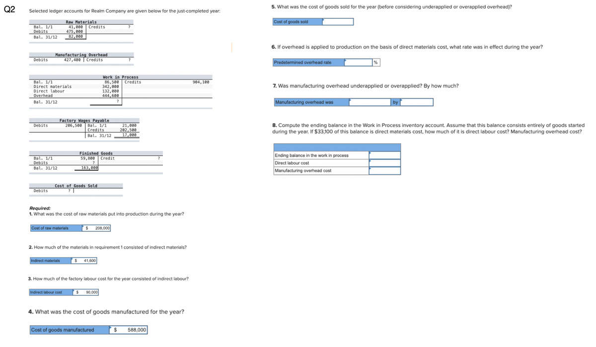 82
Q2
Selected ledger accounts for Realm Company are given below for the just-completed year:
Bal. 1/1
Debits
Bal. 31/12
Raw Materials
41,000
475,000
82,000
Credits
?
5. What was the cost of goods sold for the year (before considering underapplied or overapplied overhead)?
Cost of goods sold
Debits
Manufacturing Overhead
427,400 Credits
Bal. 1/1
Direct materials
Direct labour
Overhead
Bal. 31/12
Debits
Work in Process
86,500 Credits
904,100
342,000
132,000
444,600
?
Factory Wages Payable
206,500
Bal. 1/1
Credits
21,000
202,500
Bal. 31/12
17,000
Finished Goods
Bal. 1/1
59,800
Credit
Debits
Bal. 31/12
?
163,000
Debits
Cost of Goods Sold
?
Required:
1. What was the cost of raw materials put into production during the year?
Cost of raw materials
$
208,000
2. How much of the materials in requirement 1 consisted of indirect materials?
Indirect materials
$ 41,600
3. How much of the factory labour cost for the year consisted of indirect labour?
Indirect labour cost
$ 90,000
4. What was the cost of goods manufactured for the year?
Cost of goods manufactured
$ 588,000
6. If overhead is applied to production on the basis of direct materials cost, what rate was in effect during the year?
Predetermined overhead rate
%
7. Was manufacturing overhead underapplied or overapplied? By how much?
Manufacturing overhead was
by
8. Compute the ending balance in the Work in Process inventory account. Assume that this balance consists entirely of goods started
during the year. If $33,100 of this balance is direct materials cost, how much of it is direct labour cost? Manufacturing overhead cost?
Ending balance in the work in process
Direct labour cost
Manufacturing overhead cost