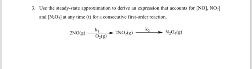 3. Use the steady-state approximation to derive an expression that accounts for [NO], NO₂]
and [N2O4] at any time (t) for a consecutive first-order reaction.
k2
2NO(g)
2NO2(g)
N2O4(g)
O2(g)