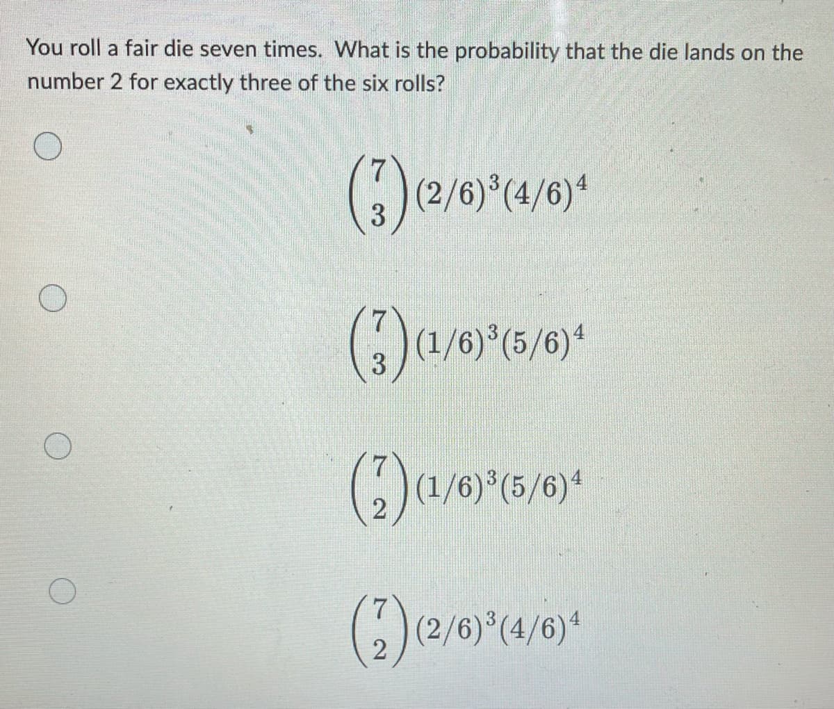 You roll a fair die seven times. What is the probability that the die lands on the
number 2 for exactly three of the six rolls?
(3) (2/6) ³ (4/6)
(3) (1/6) ³ (5/6)4
(2) (1/6)³(5/6)4
(2) (2/6)³(4/6)¹
O
O