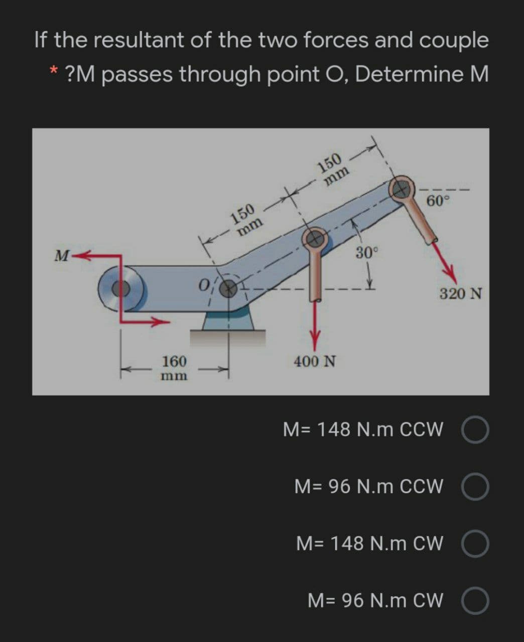 If the resultant of the two forces and couple
* ?M passes through point O, Determine M
150
mm
150
M-
60°
mm
30°
320 N
160
mm
400 N
M= 148 N.m CCW
M= 96 N.m CCW
M= 148 N.m CW
M= 96 N.m CW
