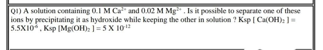 Q1) A solution containing 0.1 M Ca²* and 0.02 M Mg²* . Is it possible to separate one of these
ions by precipitating it as hydroxide while keeping the other in solution ? Ksp [ Ca(OH)2 ] =
5.5X106, Ksp [Mg(OH)2 ] = 5 X 10-12
