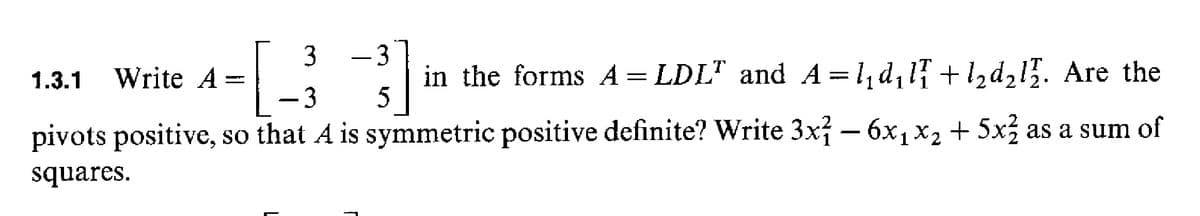 -3
in the forms A= LDL" and A=1, d, 1 +l,d215. Are the
5
1.3.1
Write A =
-3
pivots positive, so that A is symmetric positive definite? Write 3x – 6x1 x2+ 5x as a sum of
squares.
