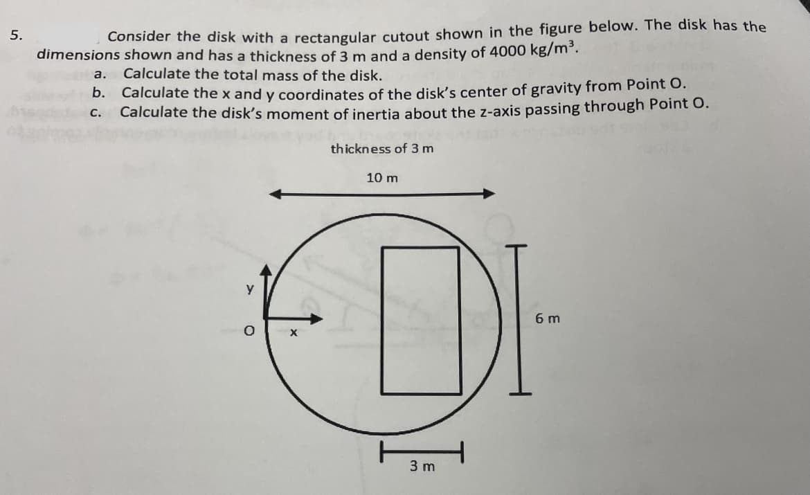 5.
Consider the disk with a rectangular cutout shown in the figure below. The disk has the
dimensions shown and has a thickness of 3 m and a density of 4000 kg/m³.
a.
Calculate the total mass of the disk.
b. Calculate the x and y coordinates of the disk's center of gravity from Point O.
C. Calculate the disk's moment of inertia about the z-axis passing through Point O.
thickness of 3 m
y
10 m
ELDI
3 m
6 m