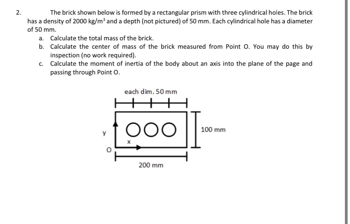 2.
The brick shown below is formed by a rectangular prism with three cylindrical holes. The brick
has a density of 2000 kg/m³ and a depth (not pictured) of 50 mm. Each cylindrical hole has a diameter
of 50 mm.
a. Calculate the total mass of the brick.
b. Calculate the center of mass of the brick measured from Point O. You may do this by
inspection (no work required).
Calculate the moment of inertia of the body about an axis into the plane of the page and
passing through Point O.
C.
y
O
each dim. 50 mm
OOO
200 mm
100 mm