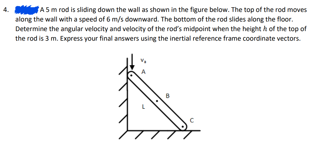 4.
A 5 m rod is sliding down the wall as shown in the figure below. The top of the rod moves
along the wall with a speed of 6 m/s downward. The bottom of the rod slides along the floor.
Determine the angular velocity and velocity of the rod's midpoint when the height h of the top of
the rod is 3 m. Express your final answers using the inertial reference frame coordinate vectors.
B
с