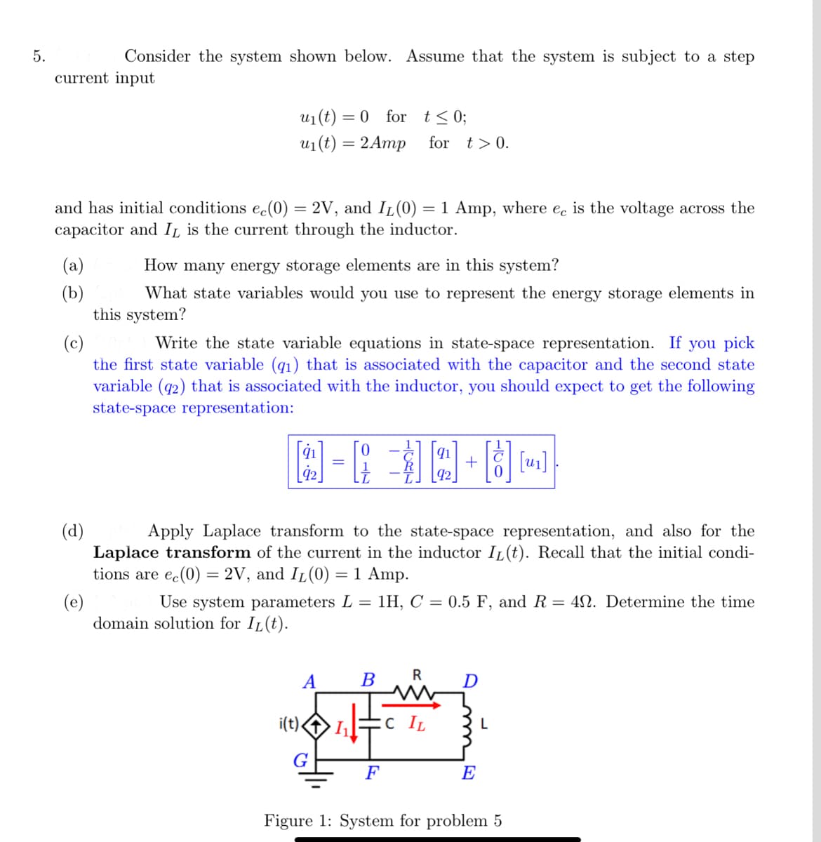 5.
current input
Consider the system shown below. Assume that the system is subject to a step
(a)
(b)
and has initial conditions ec(0) = 2V, and I₁(0) = 1 Amp, where ec is the voltage across the
capacitor and IL is the current through the inductor.
u₁ (t) =
= 0 for
t≤ 0;
u₁(t) = 2 Amp for t> 0.
(d)
How many energy storage elements are in this system?
What state variables would you use to represent the energy storage elements in
this system?
(c)
Write the state variable equations in state-space representation. If you pick
the first state variable (q1) that is associated with the capacitor and the second state
variable (92) that is associated with the inductor, you should expect to get the following
state-space representation:
=
A B
i(t).
Apply Laplace transform to the state-space representation, and also for the
Laplace transform of the current in the inductor IL(t). Recall that the initial condi-
tions are ec(0) = 2V, and I₁(0) = 1 Amp.
(e)
91
92
Use system parameters L = 1H, C = 0.5 F, and R = 40. Determine the time
domain solution for IL(t).
R
+
1₁ :c IL
[8] [₁]
D
E
L
Figure 1: System for problem 5