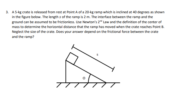 3. A 5-kg crate is released from rest at Point A of a 20-kg ramp which is inclined at 40 degrees as shown
in the figure below. The lengths of the ramp is 2 m. The interface between the ramp and the
ground can be assumed to be frictionless. Use Newton's 2nd Law and the definition of the center of
mass to determine the horizontal distance that the ramp has moved when the crate reaches Point B.
Neglect the size of the crate. Does your answer depend on the frictional force between the crate
and the ramp?
e
S