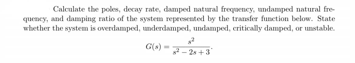 Calculate the poles, decay rate, damped natural frequency, undamped natural fre-
quency, and damping ratio of the system represented by the transfer function below. State
whether the system is overdamped, underdamped, undamped, critically damped, or unstable.
G(s) = s² - 2s +3
82