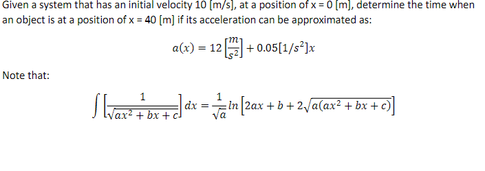 Given a system that has an initial velocity 10 [m/s], at a position of x = 0 [m], determine the time when
an object is at a position of x = 40 [m] if its acceleration can be approximated as:
Note that:
S[√ax ² + b
m
a(x) = 12 [2] +0.05[1/s²]x
+bx+c
dx
=
= ln [2ax + b + 2√a(ax² + bx + c)
va