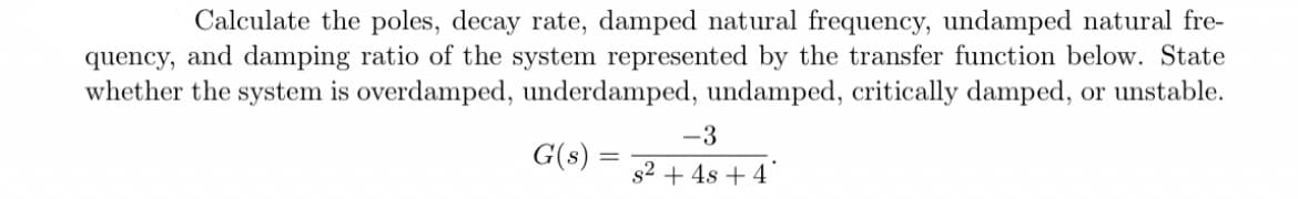 Calculate the poles, decay rate, damped natural frequency, undamped natural fre-
quency, and damping ratio of the system represented by the transfer function below. State
whether the system is overdamped, underdamped, undamped, critically damped, or unstable.
-3
= s² + 4s + 4
G(s) =