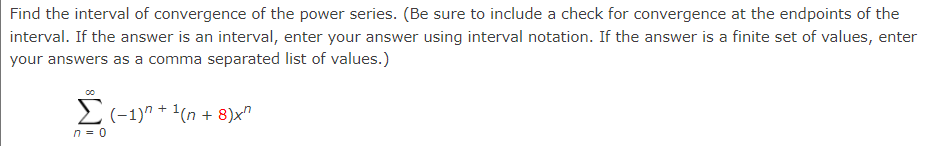 Find the interval of convergence of the power series. (Be sure to include a check for convergence at the endpoints of the
interval. If the answer is an interval, enter your answer using interval notation. If the answer is a finite set of values, enter
your answers as a comma separated list of values.)
E(-1)" + 1(n + 8)x"
n = 0
