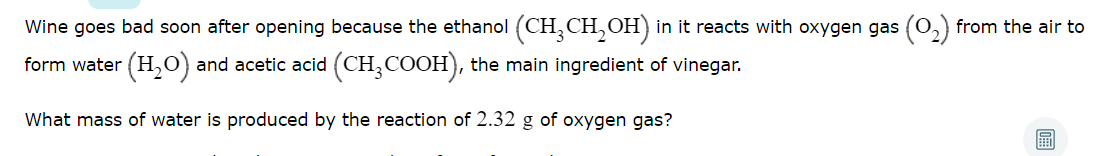 Wine goes bad soon after opening because the ethanol (CH, CH,OH) in it reacts with oxygen gas (0,) from the air to
form water (H,0) and acetic acid (CH,COOH), the main ingredient of vinegar.
What mass of water is produced by the reaction
2.32 g of oxygen gas?
