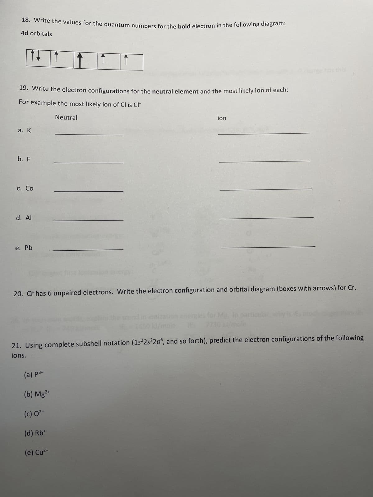 18. Write the values for the quantum numbers for the bold electron in the following diagram:
4d orbitals
19. Write the electron configurations for the neutral element and the most likely ion of each:
For example the most likely ion of Cl is Cl
Neutral
a. K
b. F
c. Co
d. Al
e. Pb
20. Cr has 6 unpaired electrons. Write the electron configuration and orbital diagram (boxes with arrows) for Cr.
ion
ionization
(a) p³-
(b) Mg²+
(c) 0²-
(d) Rb+
(e) Cu²+
particular, why
21. Using complete subshell notation (1s²2s²2p6, and so forth), predict the electron configurations of the following
ions.