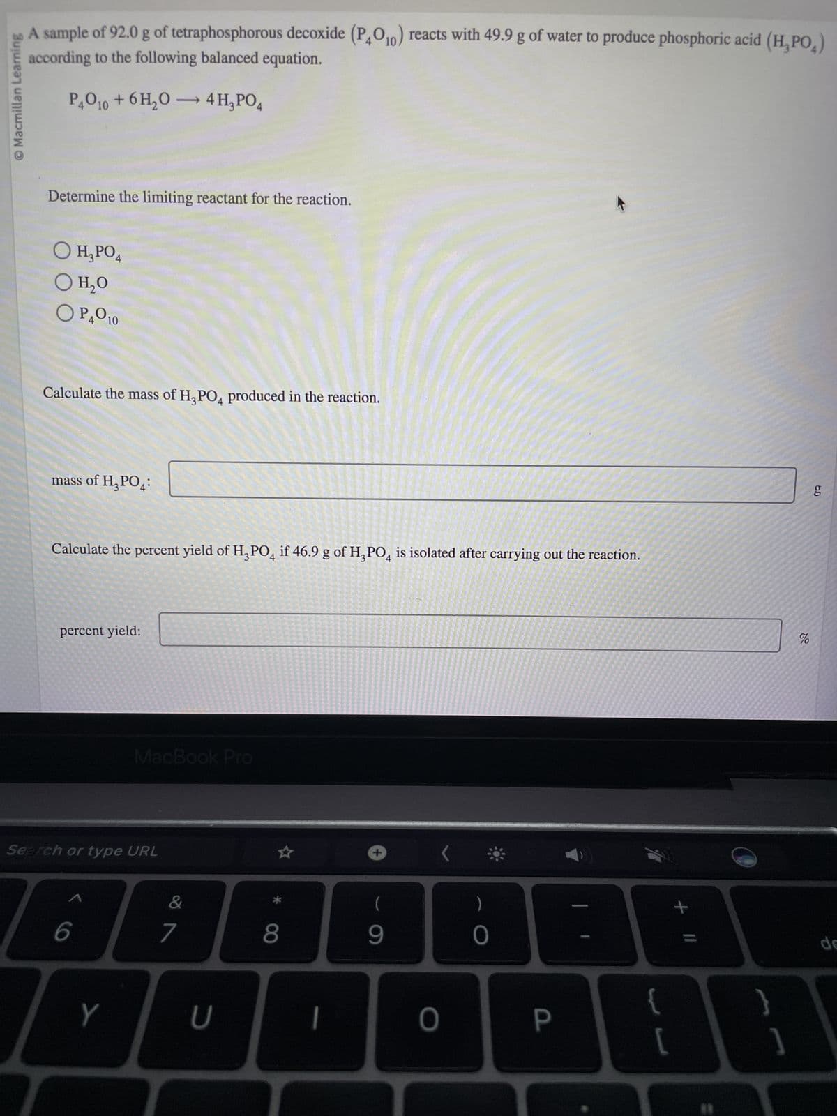 © Macmillan Learning
A sample of 92.0 g of tetraphosphorous decoxide (P4010) reacts with 49.9 g of water to produce phosphoric acid (H₂PO₂)
according to the following balanced equation.
P4010 + 6H₂O4 H₂PO4
Determine the limiting reactant for the reaction.
O H₂PO4
O H₂O
OP₂010
Calculate the mass of H3PO4 produced in the reaction.
mass of H₂PO4:
Calculate the percent yield of H3PO4 if 46.9 g of H3PO4 is isolated after carrying out the reaction.
percent yield:
Search or type URL
7
6
MacBook Pro
Y
&
N
7
U
8
+
(
9
(
0
)
0
P
+ 11
83
%
6.0
g
de